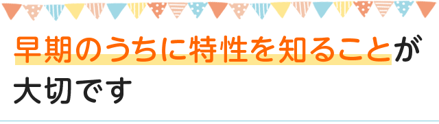 早期のうちに特性を知ることが大切です