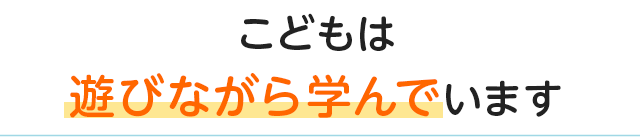 こどもは遊びながら学んでいます
